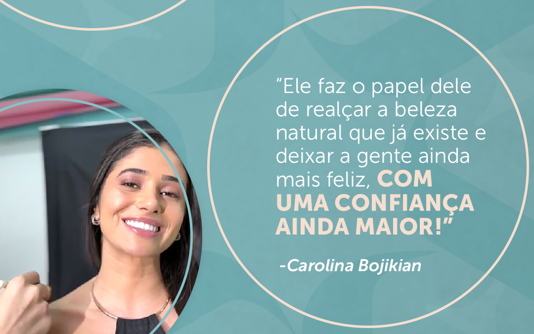 “Ele faz o papel dele de realçar a beleza natural que já existe e deixar a gente ainda mais feliz, com uma confiança ainda maior!” – Carolina Bojikian