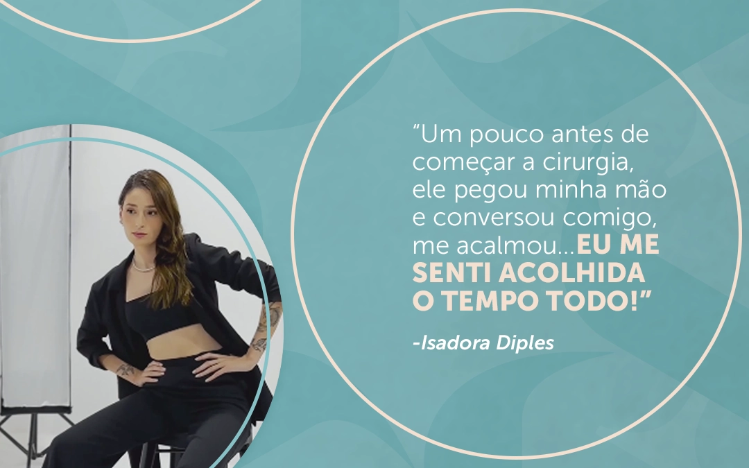 “Um pouco antes de começar a cirurgia, ele pegou minha mão e conversou comigo, me acalmou… Eu me senti acolhida o tempo todo!” – Isadora Diples